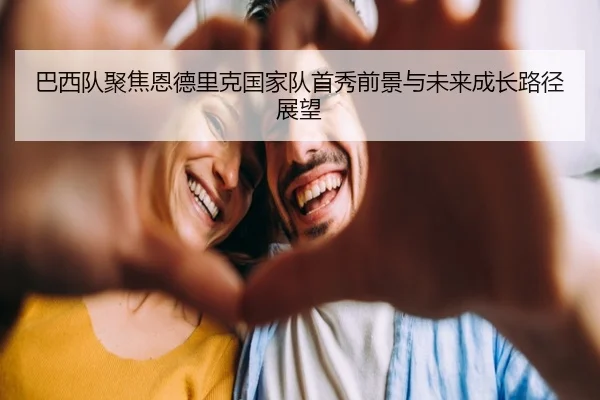 巴西队聚焦恩德里克国家队首秀前景与未来成长路径展望
