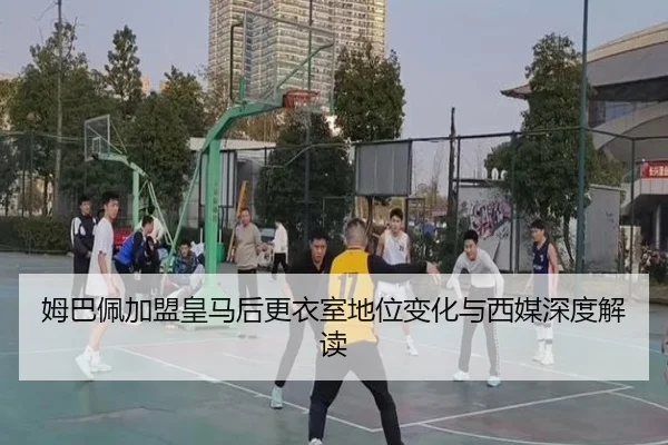 姆巴佩加盟皇马后更衣室地位变化与西媒深度解读