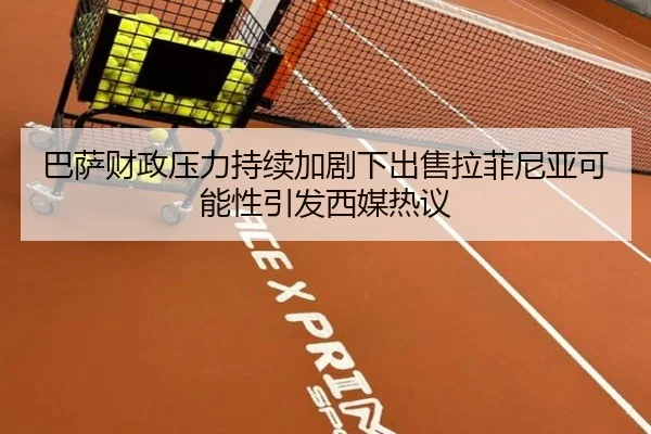 巴萨财政压力持续加剧下出售拉菲尼亚可能性引发西媒热议