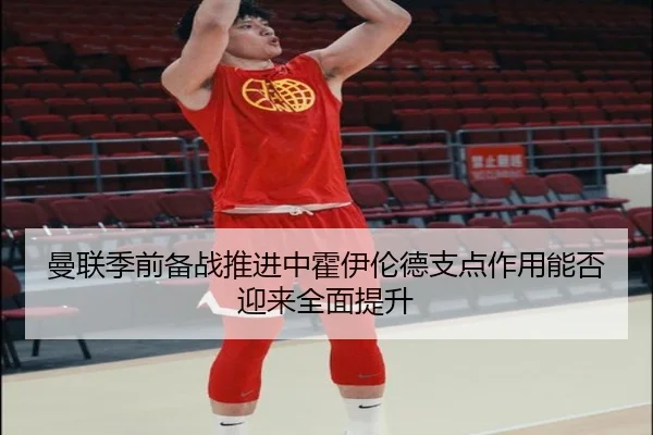 曼联季前备战推进中霍伊伦德支点作用能否迎来全面提升