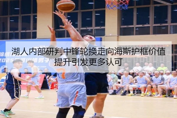 湖人内部研判中锋轮换走向海斯护框价值提升引发更多认可